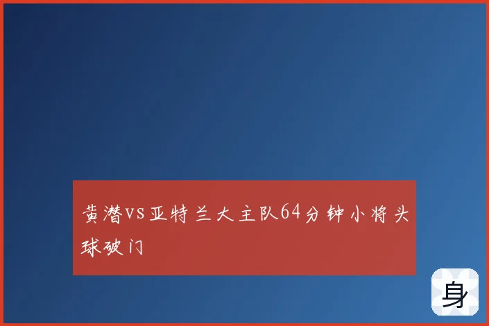 黄潜vs亚特兰大主队64分钟小将头球破门