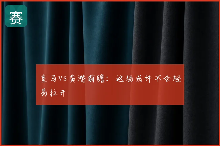 皇马vs黄潜前瞻：这场或许不会轻易拉开