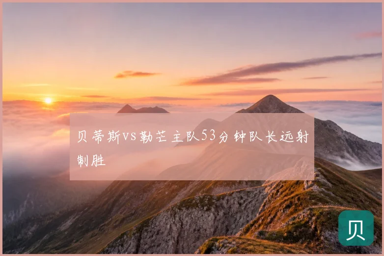 贝蒂斯vs勒芒主队53分钟队长远射制胜